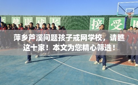 萍乡芦溪问题孩子戒网学校，请瞧这十家！本文为您精心筛选！
