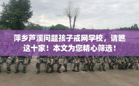萍乡芦溪问题孩子戒网学校，请瞧这十家！本文为您精心筛选！
