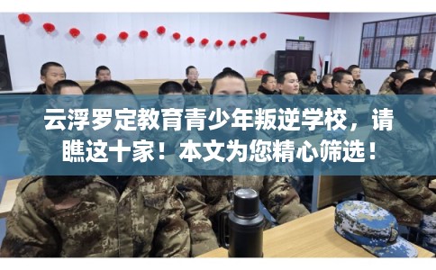 云浮罗定教育青少年叛逆学校，请瞧这十家！本文为您精心筛选！
