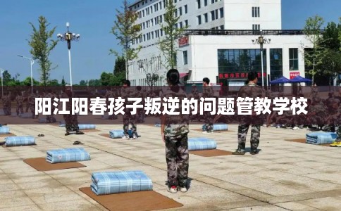 阳江阳春孩子叛逆的问题管教学校 阳江阳春孩子叛逆的问题管教学校