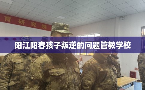 阳江阳春孩子叛逆的问题管教学校