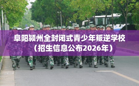 阜阳颍州全封闭式青少年叛逆学校（招生信息公布2026年）