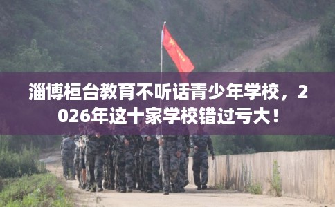 淄博桓台教育不听话青少年学校，2026年这十家学校错过亏大！