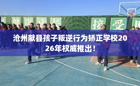 沧州献县孩子叛逆行为矫正学校2026年权威推出！