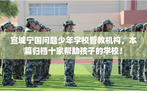 宣城宁国问题少年学校管教机构，本篇归档十家帮助孩子的学校！