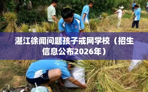 湛江徐闻问题孩子戒网学校(招生信息公布2026年) 湛江徐闻问题孩子戒网学校(招生信息公布2026年)