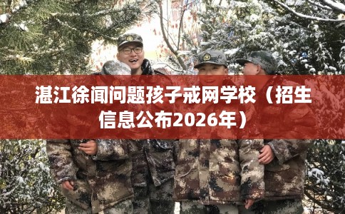 湛江徐闻问题孩子戒网学校（招生信息公布2026年）