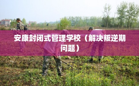 安康封闭式管理学校(解决叛逆期问题) 安康封闭式管理学校(解决叛逆期问题)