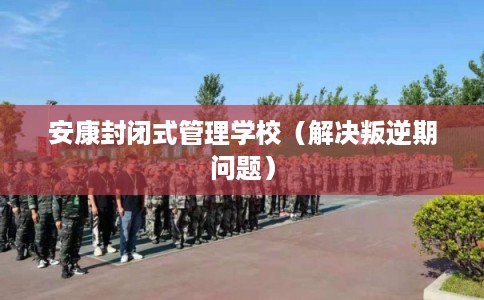 安康封闭式管理学校（解决叛逆期问题）