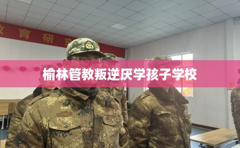 榆林管教叛逆厌学孩子学校 榆林管教叛逆厌学孩子学校