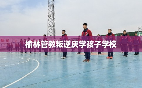 榆林管教叛逆厌学孩子学校