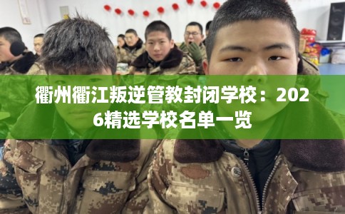 衢州衢江叛逆管教封闭学校：2026精选学校名单一览