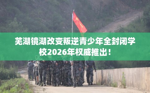 芜湖镜湖改变叛逆青少年全封闭学校2026年权威推出! 芜湖镜湖改变叛逆青少年全封闭学校2026年权威推出!
