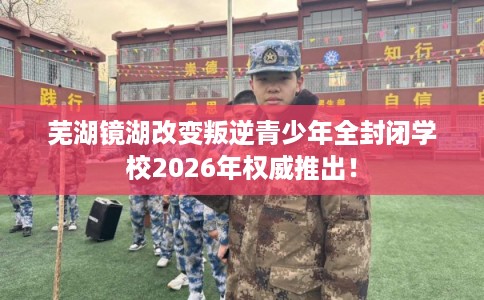 芜湖镜湖改变叛逆青少年全封闭学校2026年权威推出！