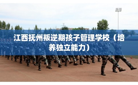 江西抚州叛逆期孩子管理学校（培养独立能力）