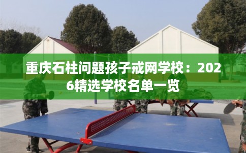 重庆石柱问题孩子戒网学校：2026精选学校名单一览