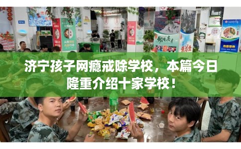 济宁孩子网瘾戒除学校,本篇今日隆重介绍十家学校! 济宁孩子网瘾戒除学校,本篇今日隆重介绍十家学校!
