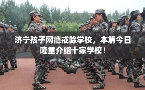 济宁孩子网瘾戒除学校,本篇今日隆重介绍十家学校! 济宁孩子网瘾戒除学校,本篇今日隆重介绍十家学校!