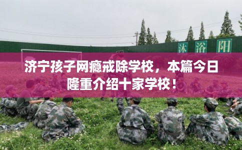 济宁孩子网瘾戒除学校，本篇今日隆重介绍十家学校！