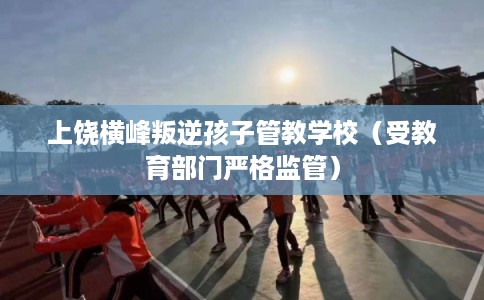上饶横峰叛逆孩子管教学校（受教育部门严格监管）