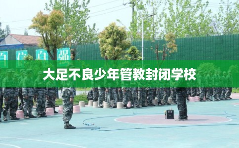 大足不良少年管教封闭学校 大足不良少年管教封闭学校