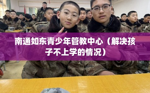 南通如东青少年管教中心（解决孩子不上学的情况）