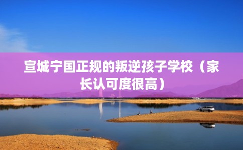 宣城宁国正规的叛逆孩子学校(家长认可度很高) 宣城宁国正规的叛逆孩子学校(家长认可度很高)
