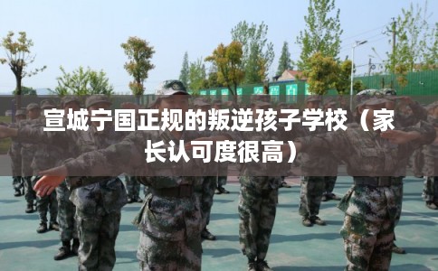 宣城宁国正规的叛逆孩子学校（家长认可度很高）