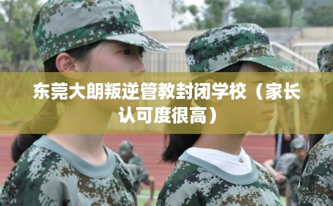 东莞大朗叛逆管教封闭学校(家长认可度很高) 东莞大朗叛逆管教封闭学校(家长认可度很高)