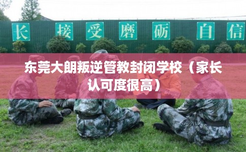 东莞大朗叛逆管教封闭学校(家长认可度很高) 东莞大朗叛逆管教封闭学校(家长认可度很高)