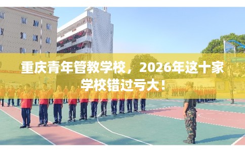 重庆青年管教学校,2026年这十家学校错过亏大! 重庆青年管教学校,2026年这十家学校错过亏大!