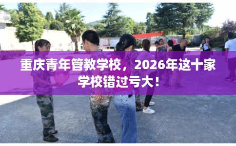 重庆青年管教学校,2026年这十家学校错过亏大! 重庆青年管教学校,2026年这十家学校错过亏大!
