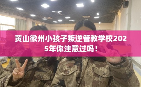 黄山徽州小孩子叛逆管教学校2025年你注意过吗！