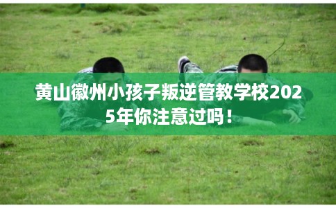 黄山徽州小孩子叛逆管教学校2025年你注意过吗！