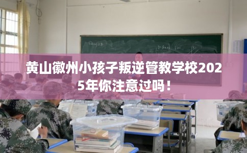 黄山徽州小孩子叛逆管教学校2025年你注意过吗！