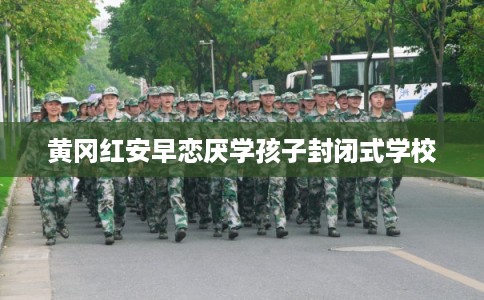 黄冈红安早恋厌学孩子封闭式学校 黄冈红安早恋厌学孩子封闭式学校