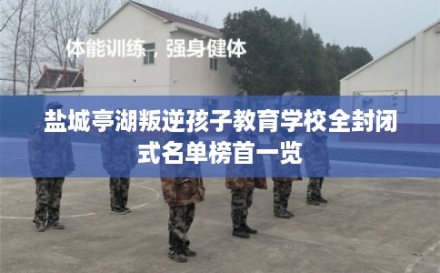 盐城亭湖叛逆孩子教育学校全封闭式名单榜首一览 盐城亭湖叛逆孩子教育学校全封闭式名单榜首一览