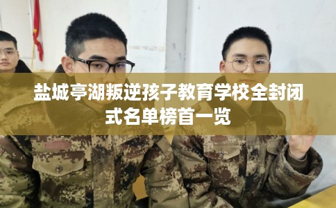 盐城亭湖叛逆孩子教育学校全封闭式名单榜首一览