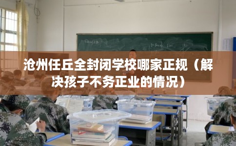 沧州任丘全封闭学校哪家正规（解决孩子不务正业的情况）