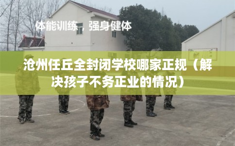 沧州任丘全封闭学校哪家正规（解决孩子不务正业的情况）