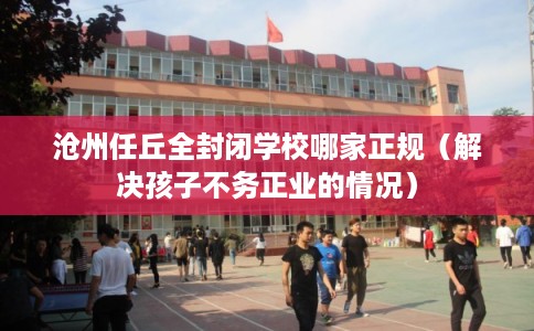 沧州任丘全封闭学校哪家正规（解决孩子不务正业的情况）