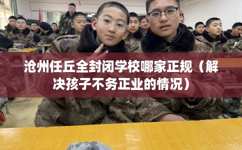 沧州任丘全封闭学校哪家正规（解决孩子不务正业的情况）