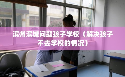 滨州滨城问题孩子学校(解决孩子不去学校的情况) 滨州滨城问题孩子学校(解决孩子不去学校的情况)