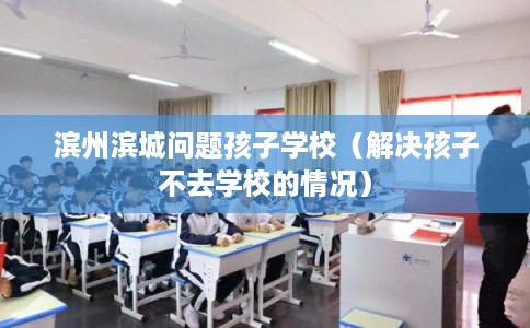 滨州滨城问题孩子学校(解决孩子不去学校的情况) 滨州滨城问题孩子学校(解决孩子不去学校的情况)