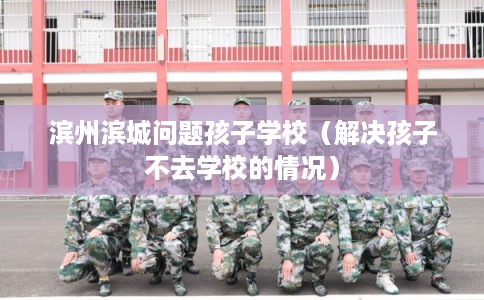 滨州滨城问题孩子学校（解决孩子不去学校的情况）