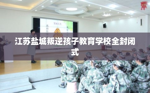 江苏盐城叛逆孩子教育学校全封闭式