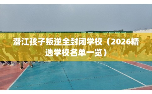 潜江孩子叛逆全封闭学校(2026精选学校名单一览) 潜江孩子叛逆全封闭学校(2026精选学校名单一览)