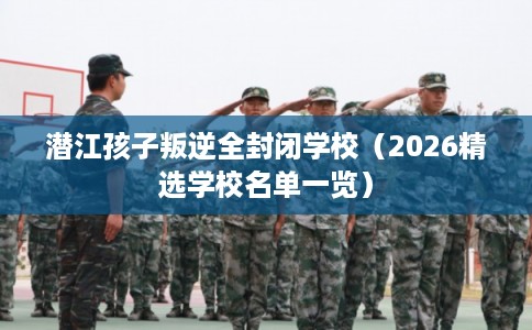潜江孩子叛逆全封闭学校（2026精选学校名单一览）
