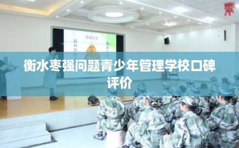 衡水枣强问题青少年管理学校口碑评价