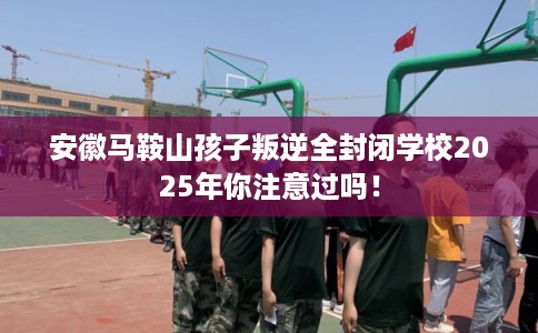 安徽马鞍山孩子叛逆全封闭学校2025年你注意过吗! 安徽马鞍山孩子叛逆全封闭学校2025年你注意过吗!